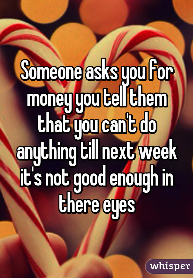 Someone asks you for money you tell them that you can't do anything till next week it's not good enough in there eyes