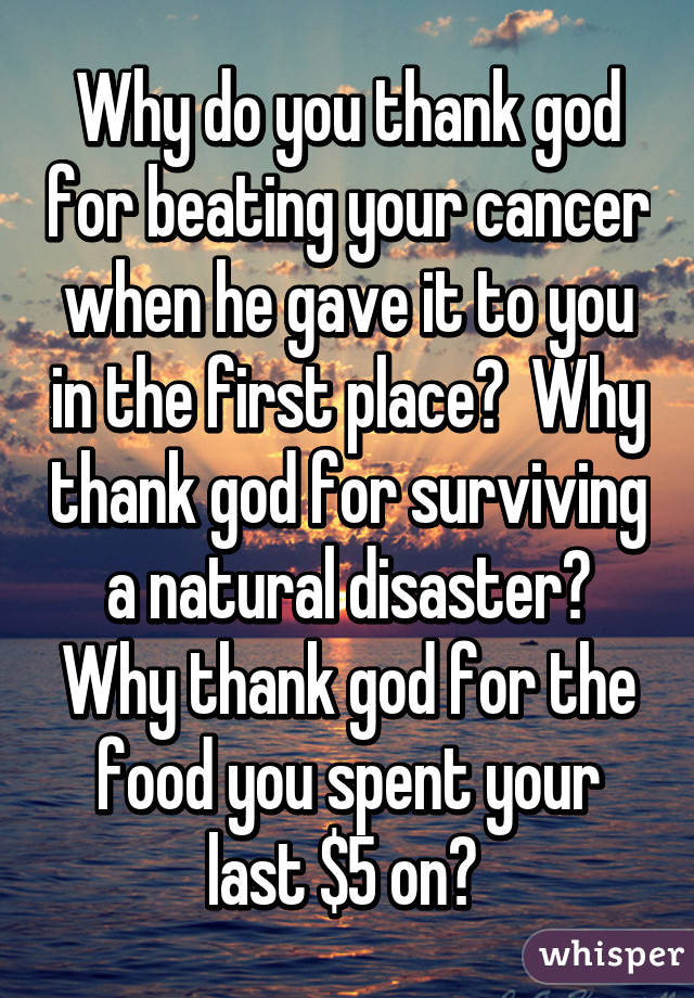 Why do you thank god for beating your cancer when he gave it to you in the first place?  Why thank god for surviving a natural disaster? Why thank god for the food you spent your last $5 on? 