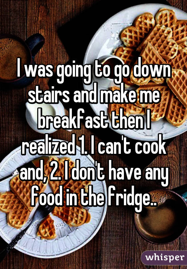 I was going to go down stairs and make me breakfast then I realized 1. I can't cook and, 2. I don't have any food in the fridge..