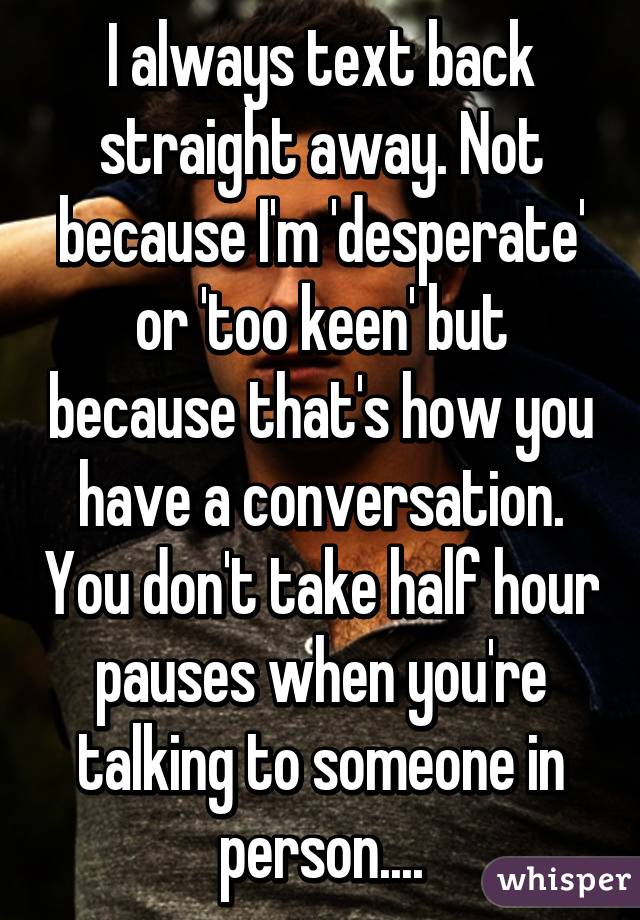 I always text back straight away. Not because I'm 'desperate' or 'too keen' but because that's how you have a conversation. You don't take half hour pauses when you're talking to someone in person....