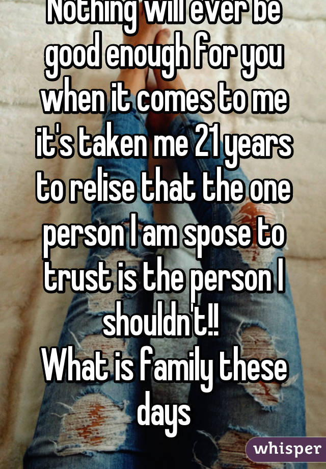 Nothing will ever be good enough for you when it comes to me it's taken me 21 years to relise that the one person I am spose to trust is the person I shouldn't!! 
What is family these days
