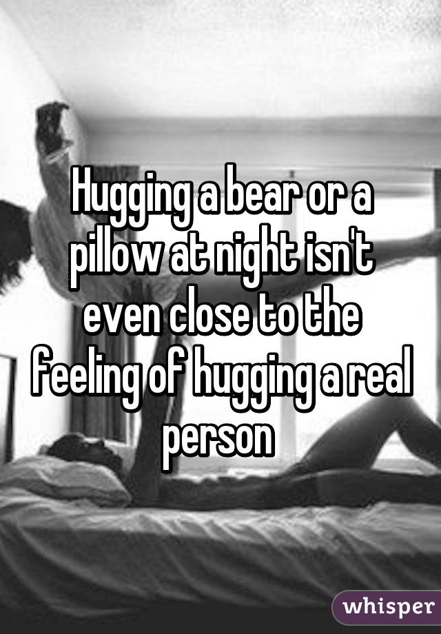 Hugging a bear or a pillow at night isn't even close to the feeling of hugging a real person 