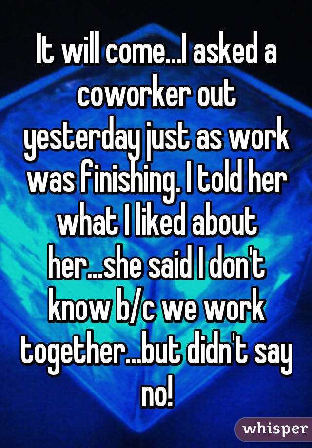 It will come...I asked a coworker out yesterday just as work was finishing. I told her what I liked about her...she said I don't know b/c we work together...but didn't say no!