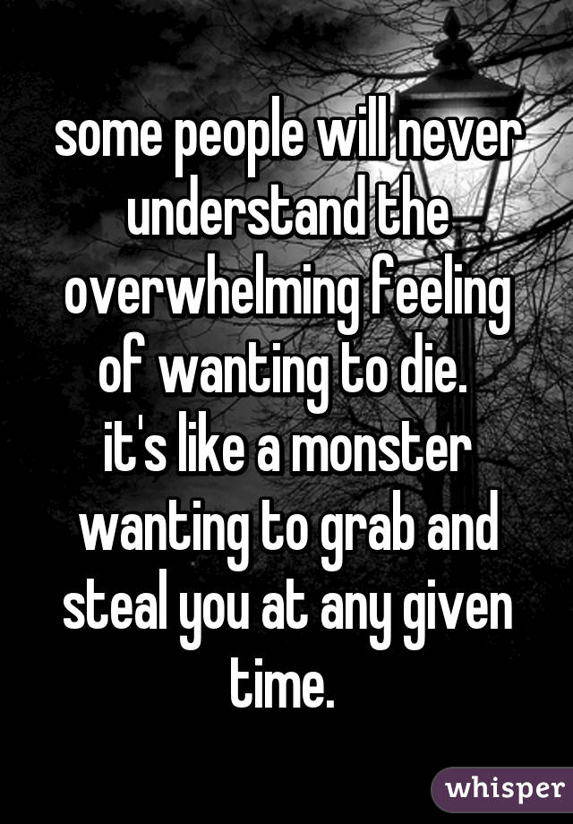 some people will never understand the overwhelming feeling of wanting to die. 
it's like a monster wanting to grab and steal you at any given time. 