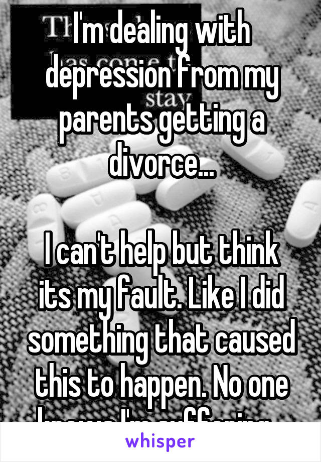 I'm dealing with depression from my parents getting a divorce...

I can't help but think its my fault. Like I did something that caused this to happen. No one knows I'm suffering...