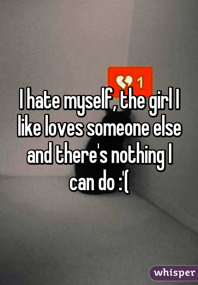 I hate myself, the girl I like loves someone else and there's nothing I can do :'(