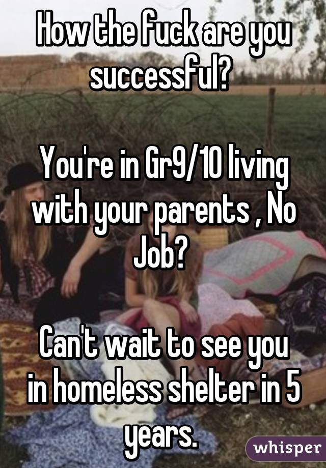 How the fuck are you successful? 

You're in Gr9/10 living with your parents , No Job? 

Can't wait to see you in homeless shelter in 5 years. 