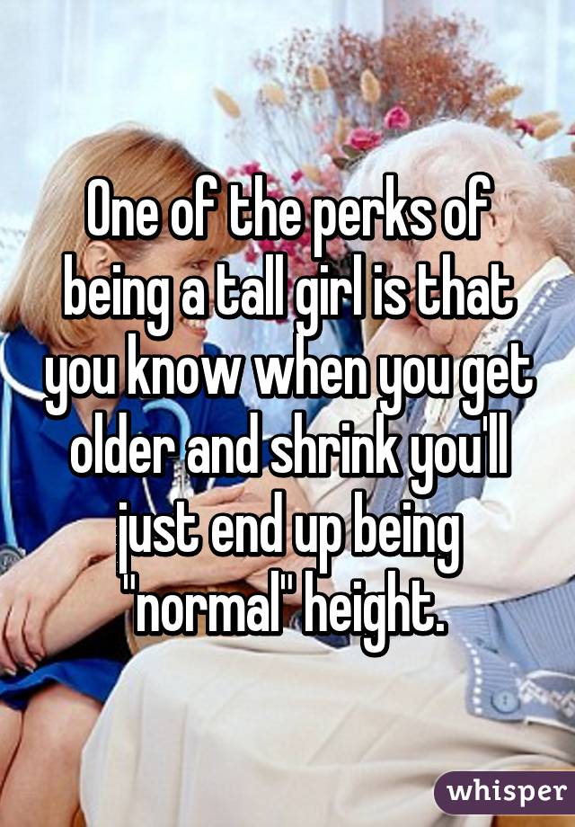 One of the perks of being a tall girl is that you know when you get older and shrink you'll just end up being "normal" height. 