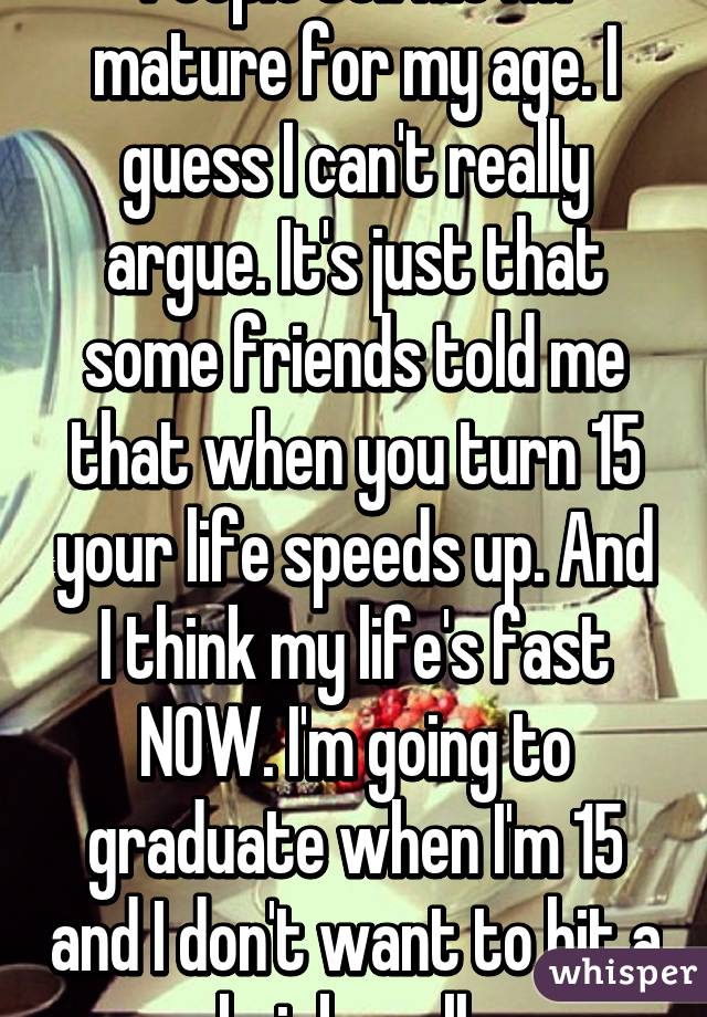 People tell me I'm mature for my age. I guess I can't really argue. It's just that some friends told me that when you turn 15 your life speeds up. And I think my life's fast NOW. I'm going to graduate when I'm 15 and I don't want to hit a brick wall. 