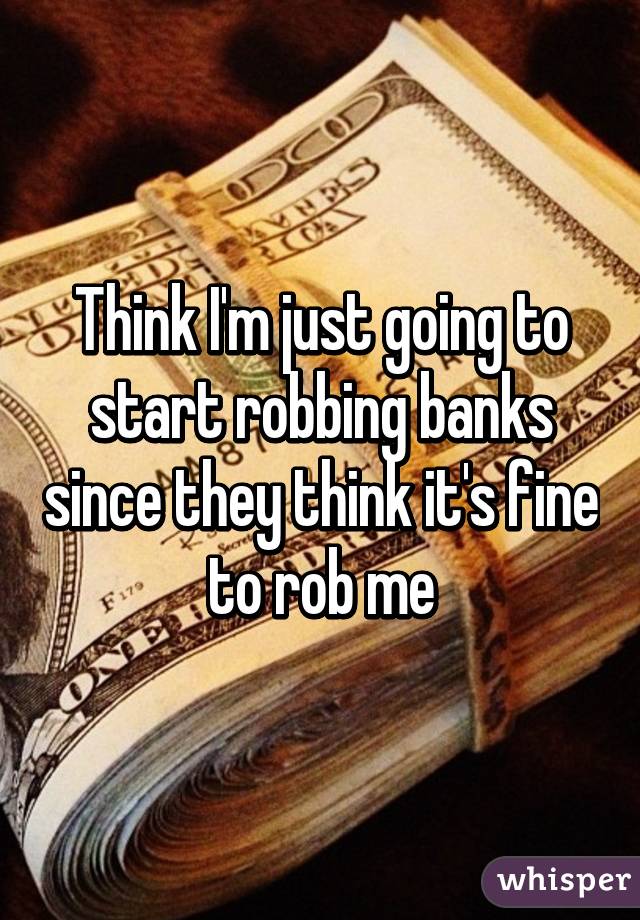 Think I'm just going to start robbing banks since they think it's fine to rob me