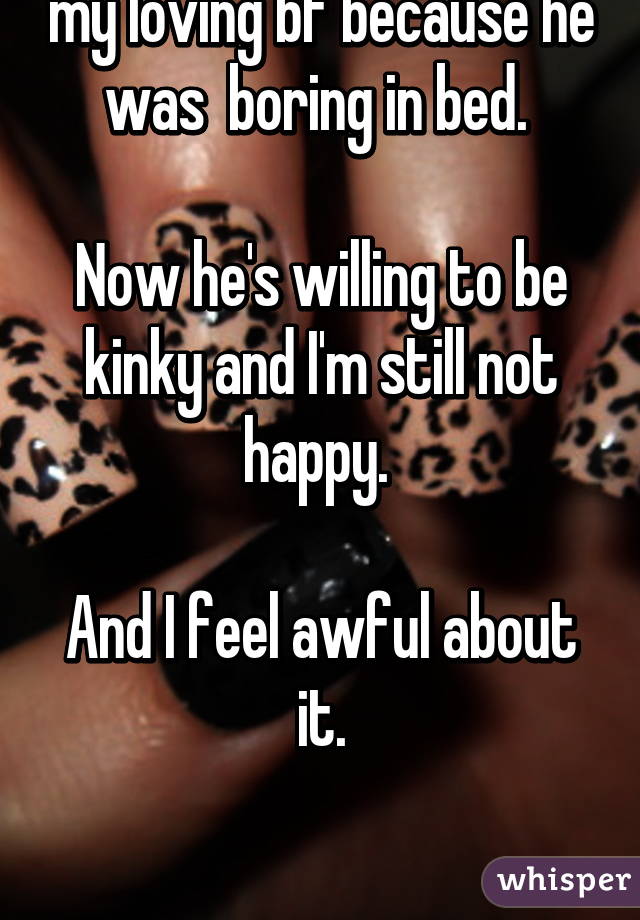 
I almost broke up with my loving bf because he was  boring in bed. 

Now he's willing to be kinky and I'm still not happy. 

And I feel awful about it.



