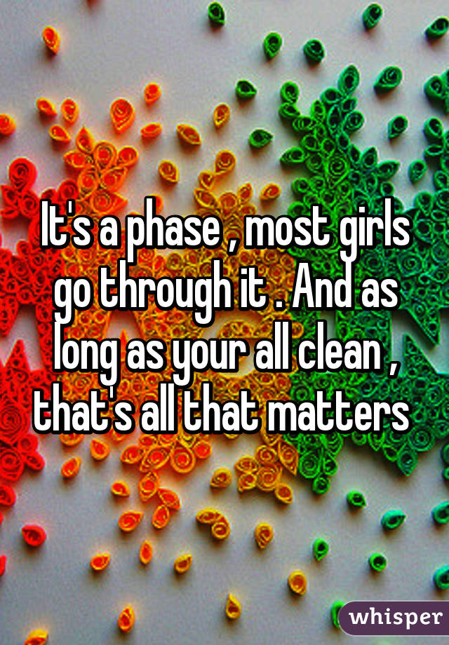 It's a phase , most girls go through it . And as long as your all clean , that's all that matters 