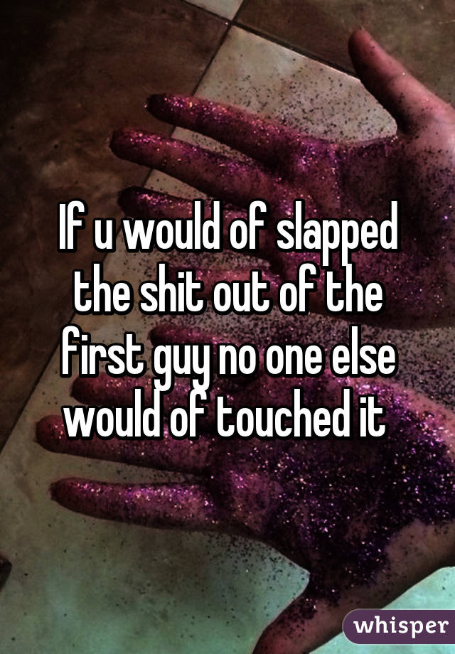 If u would of slapped the shit out of the first guy no one else would of touched it 