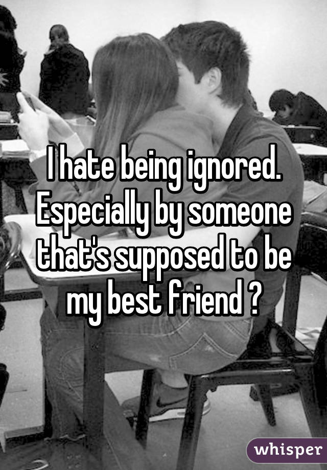 I hate being ignored. Especially by someone that's supposed to be my best friend 😒