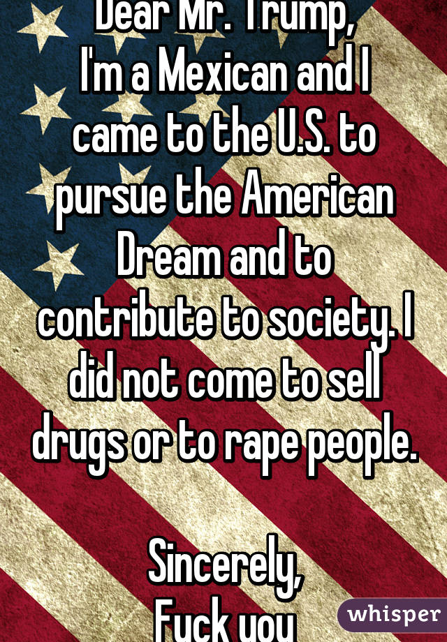 Dear Mr. Trump,
I'm a Mexican and I came to the U.S. to pursue the American Dream and to contribute to society. I did not come to sell drugs or to rape people. 
Sincerely,
Fuck you