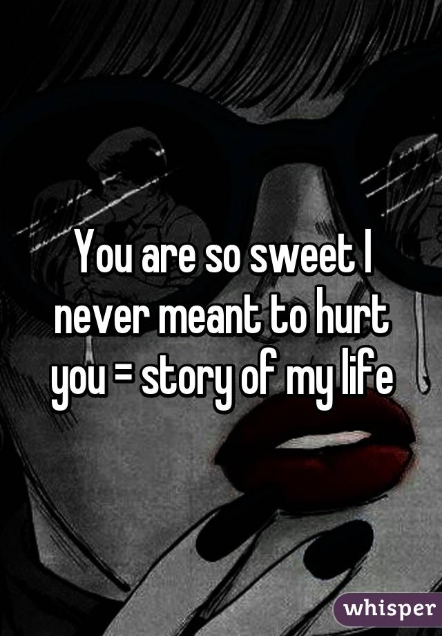 You are so sweet I never meant to hurt you = story of my life