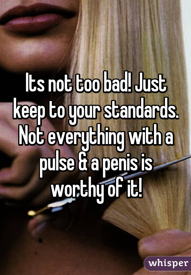 Its not too bad! Just keep to your standards. Not everything with a pulse & a penis is worthy of it!