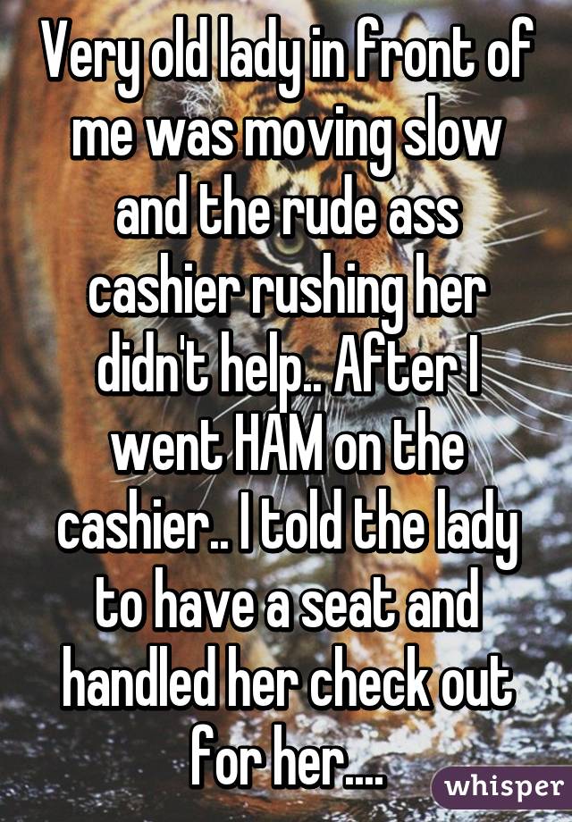 Very old lady in front of me was moving slow and the rude ass cashier rushing her didn't help.. After I went HAM on the cashier.. I told the lady to have a seat and handled her check out for her....