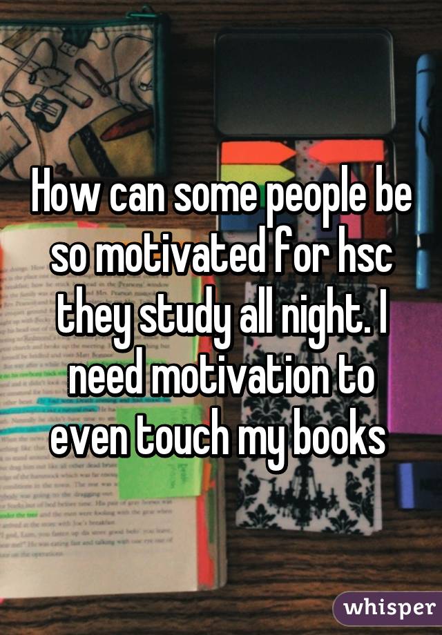 How can some people be so motivated for hsc they study all night. I need motivation to even touch my books 