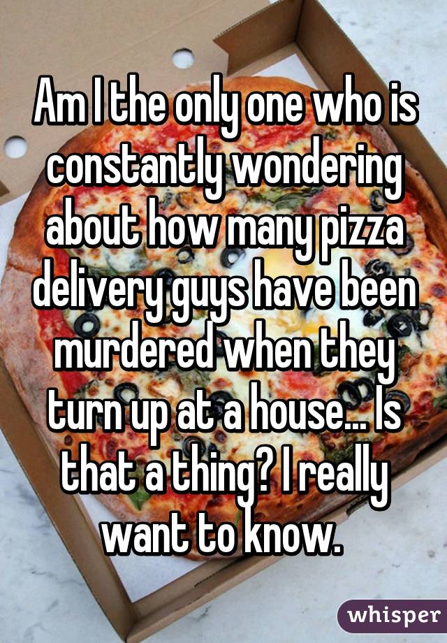 Am I the only one who is constantly wondering about how many pizza delivery guys have been murdered when they turn up at a house... Is that a thing? I really want to know. 