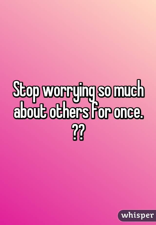 Stop worrying so much about others for once. ☺️