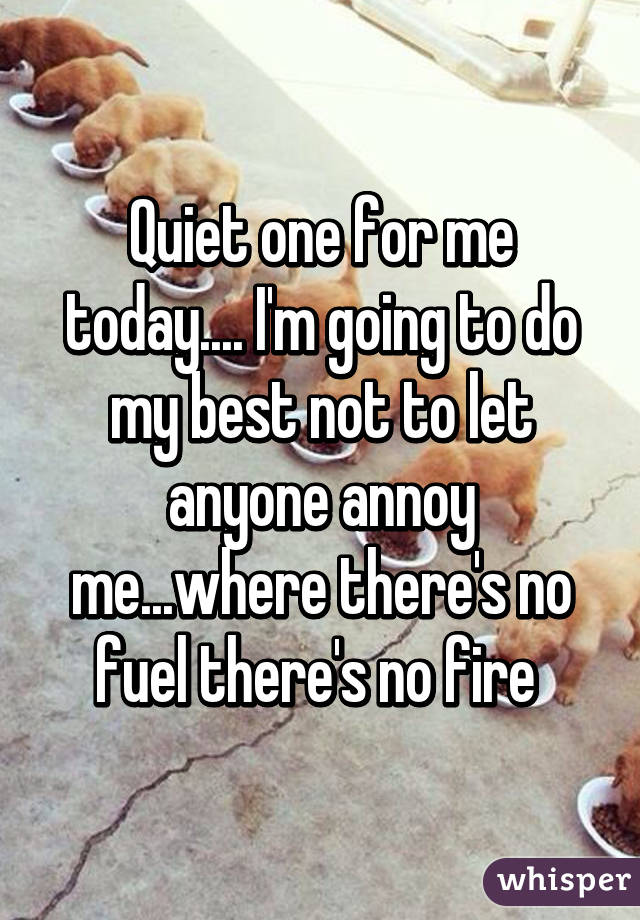 Quiet one for me today.... I'm going to do my best not to let anyone annoy me...where there's no fuel there's no fire 