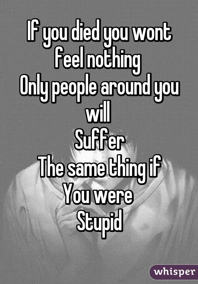 If you died you wont feel nothing 
Only people around you will 
Suffer
The same thing if
You were 
Stupid
