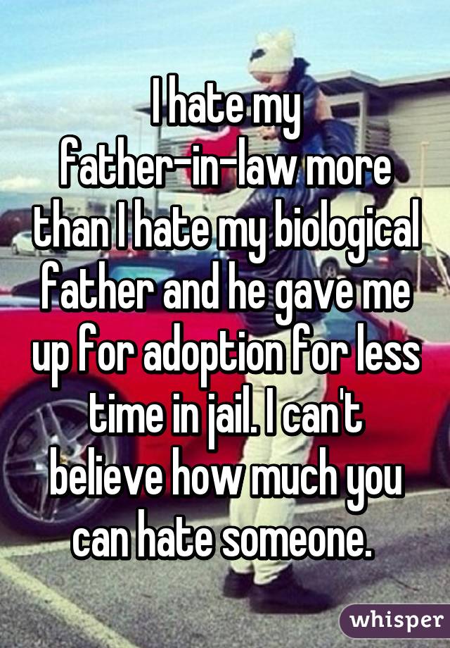 I hate my father-in-law more than I hate my biological father and he gave me up for adoption for less time in jail. I can't believe how much you can hate someone. 