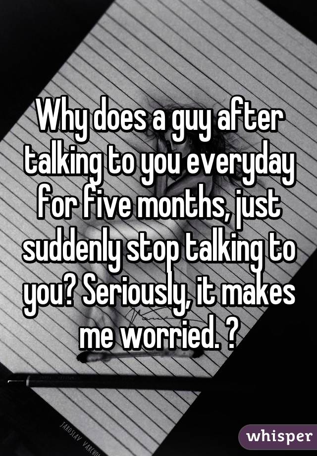 Why does a guy after talking to you everyday for five months, just suddenly stop talking to you? Seriously, it makes me worried. 😕