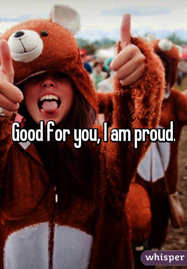 Good for you, I am proud.