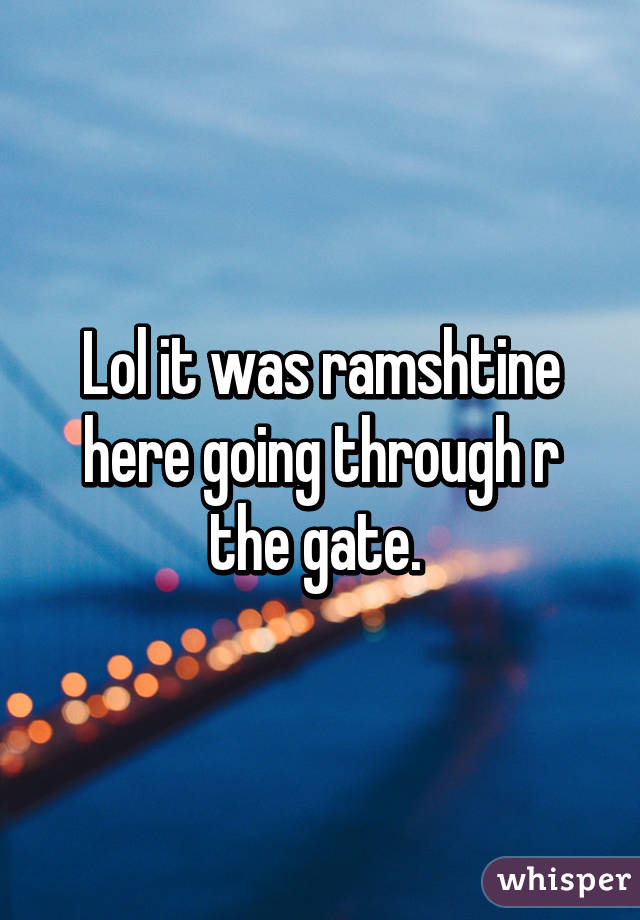 Lol it was ramshtine here going through r the gate. 