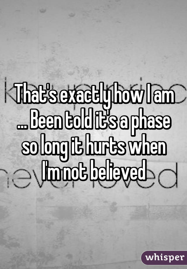 That's exactly how I am ... Been told it's a phase so long it hurts when I'm not believed