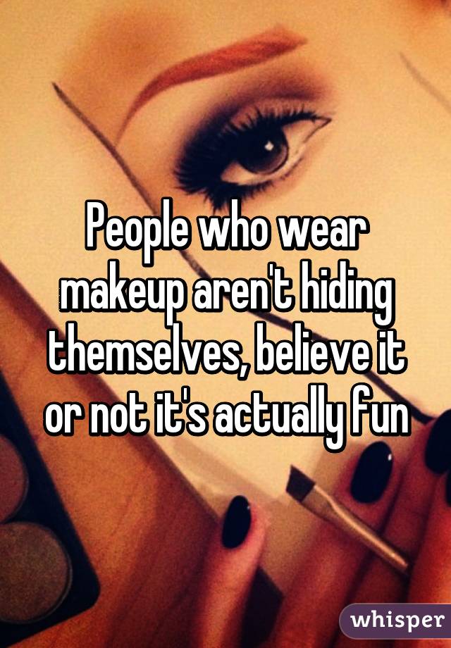 People who wear makeup aren't hiding themselves, believe it or not it's actually fun