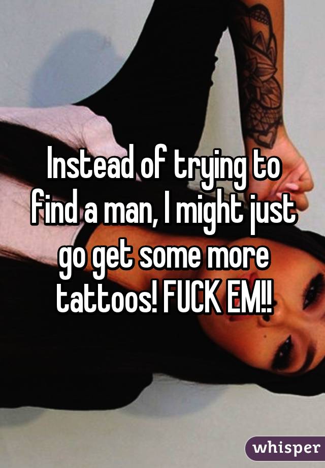 Instead of trying to find a man, I might just go get some more tattoos! FUCK EM!!