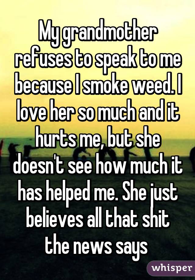 My grandmother refuses to speak to me because I smoke weed. I love her so much and it hurts me, but she doesn't see how much it has helped me. She just believes all that shit the news says 