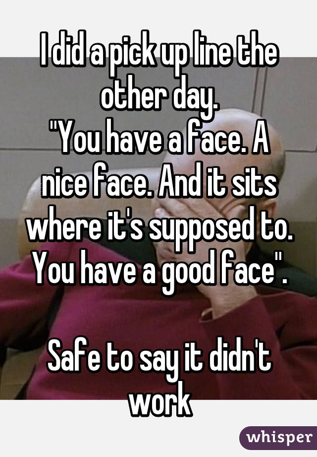 I did a pick up line the other day.
"You have a face. A nice face. And it sits where it's supposed to. You have a good face".

Safe to say it didn't work