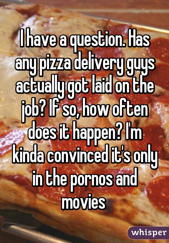 I have a question. Has any pizza delivery guys actually got laid on the job? If so, how often does it happen? I'm kinda convinced it's only in the pornos and movies 