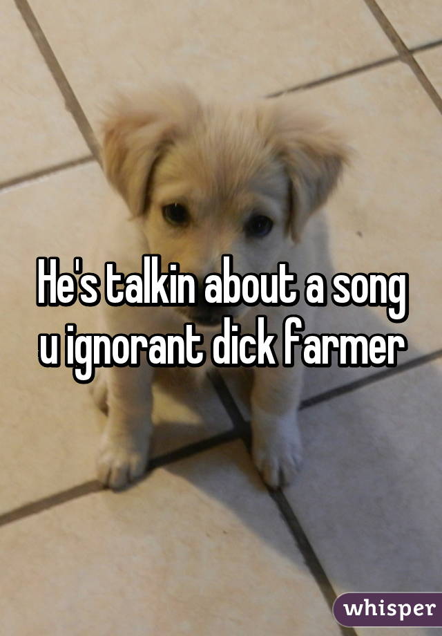 He's talkin about a song u ignorant dick farmer