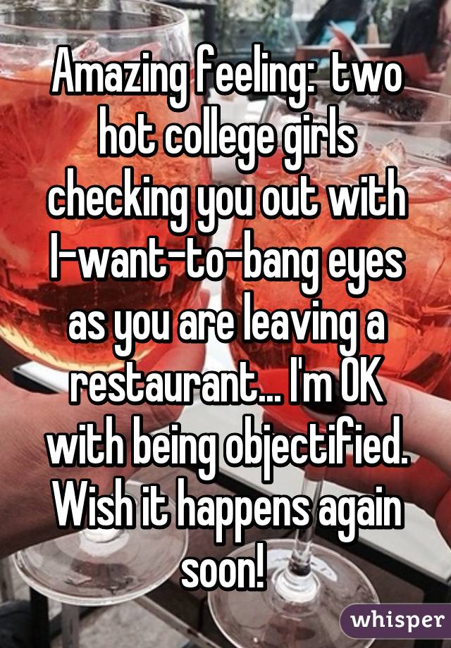 Amazing feeling:  two hot college girls checking you out with I-want-to-bang eyes as you are leaving a restaurant... I'm OK with being objectified. Wish it happens again soon! 