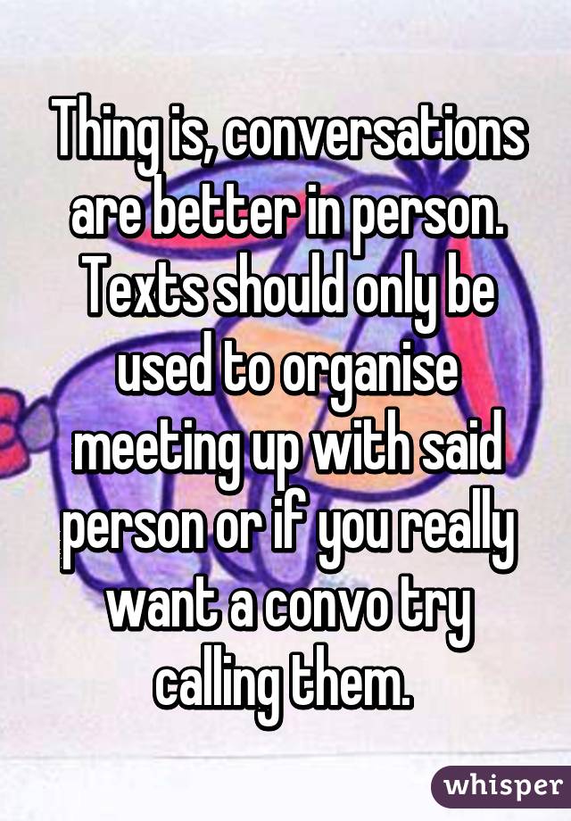 Thing is, conversations are better in person. Texts should only be used to organise meeting up with said person or if you really want a convo try calling them. 