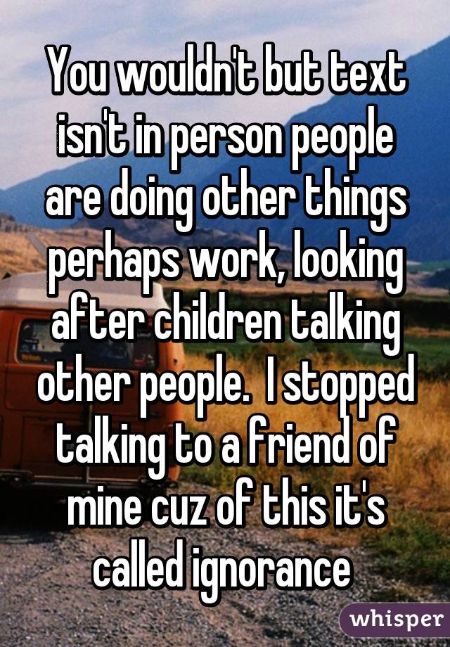 You wouldn't but text isn't in person people are doing other things perhaps work, looking after children talking other people.  I stopped talking to a friend of mine cuz of this it's called ignorance 