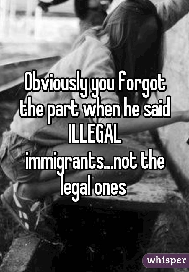 Obviously you forgot the part when he said ILLEGAL immigrants...not the legal ones 