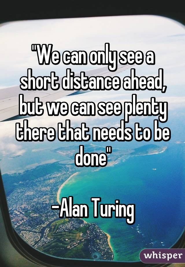 "We can only see a short distance ahead, but we can see plenty there that needs to be done"

-Alan Turing