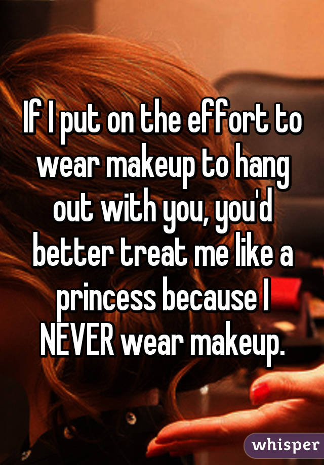 If I put on the effort to wear makeup to hang out with you, you'd better treat me like a princess because I NEVER wear makeup.