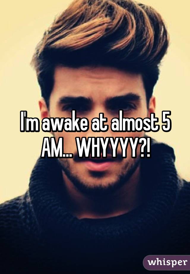 I'm awake at almost 5 AM... WHYYYY?!