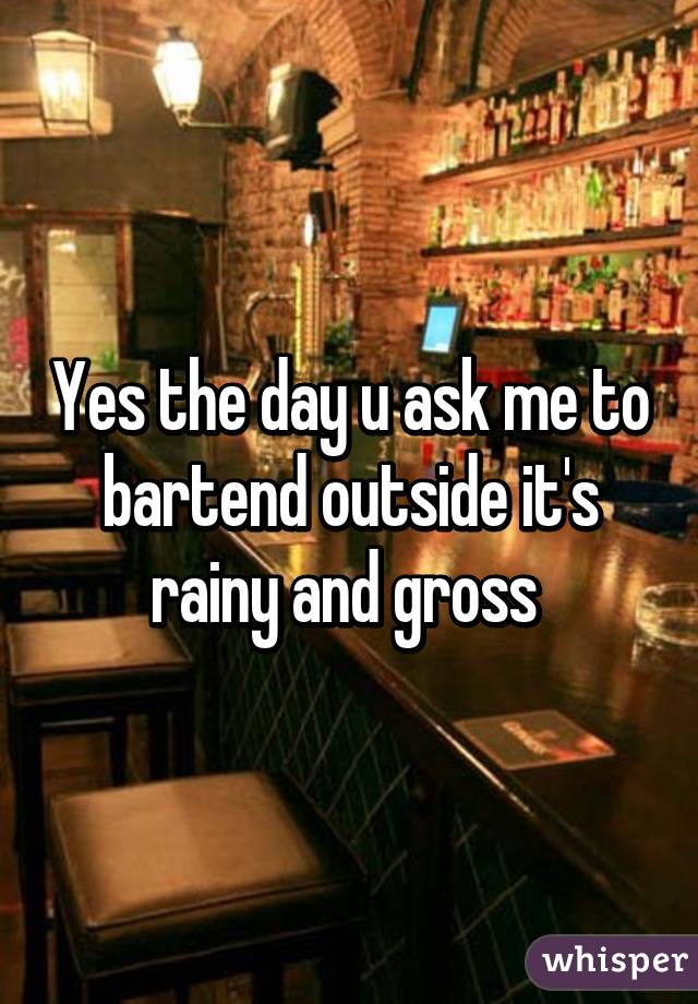 Yes the day u ask me to bartend outside it's rainy and gross 