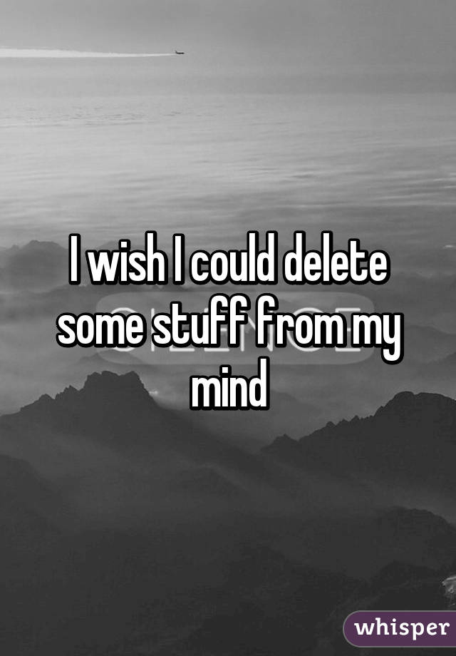 I wish I could delete some stuff from my mind