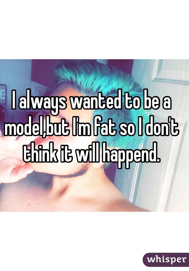 I always wanted to be a model,but I'm fat so I don't think it will happend.