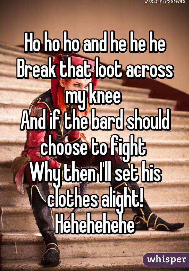 Ho ho ho and he he he
Break that loot across my knee 
And if the bard should choose to fight 
Why then I'll set his clothes alight!
Hehehehehe