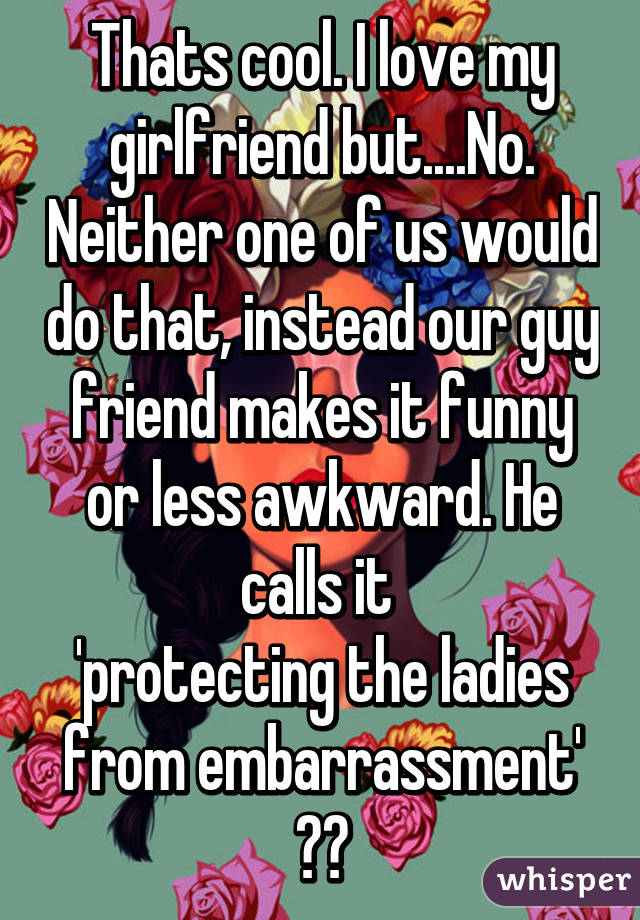 Thats cool. I love my girlfriend but....No. Neither one of us would do that, instead our guy friend makes it funny or less awkward. He calls it 
'protecting the ladies from embarrassment' 😂😂